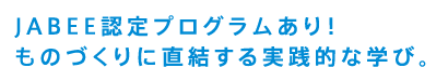 JABEE認定プログラムあり！ものづくりに直結する実践的な学び。